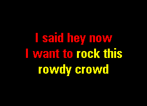 I said hey now

I want to rock this
rowdy crowd
