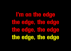 I'm on the edge
the edge. the edge

the edge. the edge
the edge, the edge