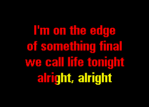 I'm on the edge
of something final

we call life tonight
alright, alright