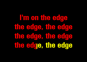 I'm on the edge
the edge. the edge

the edge. the edge
the edge, the edge