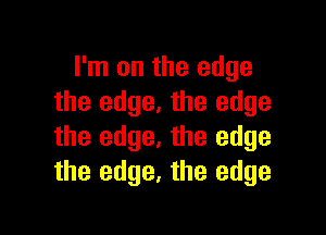 I'm on the edge
the edge. the edge

the edge. the edge
the edge, the edge