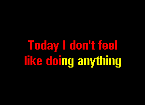 Today I don't feel

like doing anyihing