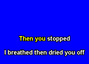 Then you stopped

I breathed then dried you off