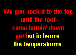 We gon' rock it to the top
until the roof
come hurnin' down
get hot in herrre
the temperaturrre