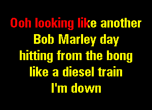 Ooh looking like another
Bob Marley day
hitting from the bong
like a diesel train
I'm down