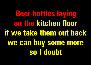 Beer bottles laying
on the kitchen floor
if we take them out back
we can buy some more
so I doubt