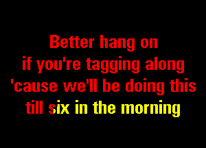 Better hang on
if you're tagging along
'cause we'll be doing this
till six in the morning