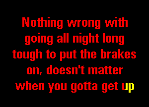Nothing wrong with
going all night long
tough to put the brakes
on, doesn't matter
when you gotta get up