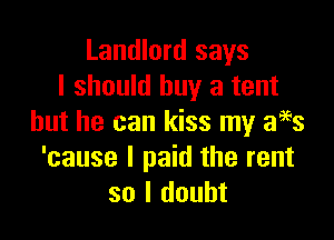Landlord says
I should buy a tent

but he can kiss my f3
'cause I paid the rent
so I doubt
