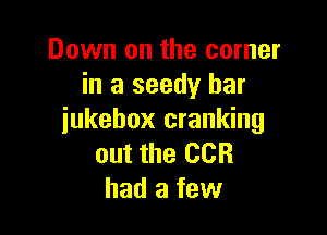 Down on the corner
in a seedy bar

jukebox cranking
out the CCR
had a few