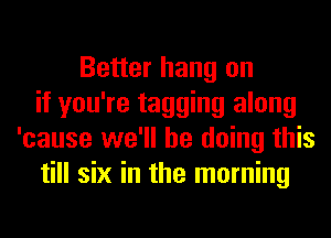 Better hang on
if you're tagging along
'cause we'll be doing this
till six in the morning