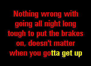 Nothing wrong with
going all night long
tough to put the brakes
on, doesn't matter
when you gotta get up