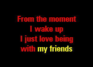 From the moment
I wake up

I iust love being
with my friends