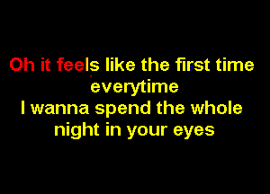 Oh it feels like the fisst time
everytime

I wanna spend the whole
night in your eyes