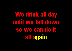 We drink all day
until we fall down

so we can do it
all again