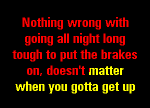 Nothing wrong with
going all night long
tough to put the brakes
on, doesn't matter
when you gotta get up