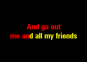 And go out

me and all my friends