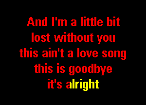 And I'm a little bit
lost without you

this ain't a love song
this is goodbye
it's alright