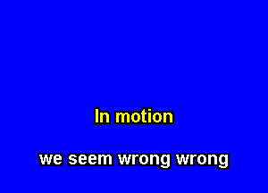 In motion

we seem wrong wrong