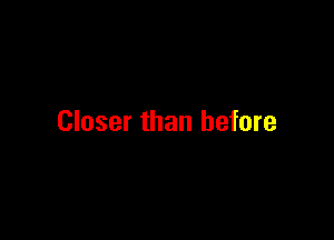 Closer than before