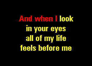 And when I look
in your eyes

all of my life
feels before me