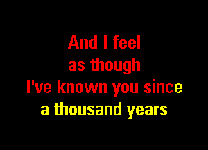 And I feel
asthough

I've known you since
a thousand years