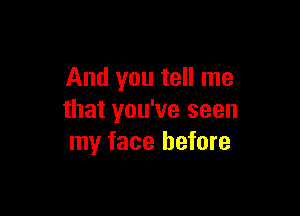 And you tell me

that you've seen
my face before