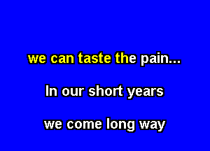 we can taste the pain...

In our short years

we come long way