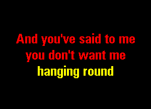 And you've said to me

you don't want me
hanging round