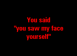 You said

you saw my face
yourself