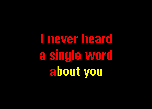 I never heard

a single word
about you