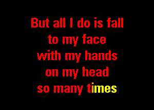 But all I do is fall
to my face

with my hands
on my head
so many times