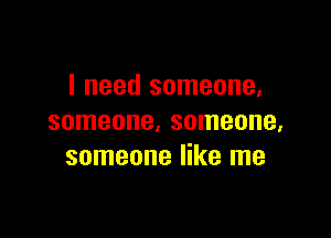 I need someone,

someone. someone,
someone like me