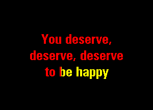 You deserve,

deserve, deserve
to be happy
