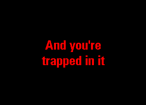 And you're

trapped in it