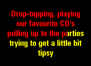 Drop-topping, playing
our favourite CD's
pulling up to the parties
trying to get a little bit
tipsy