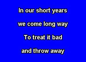 In our short years

we come long way
To treat it bad

and throw away