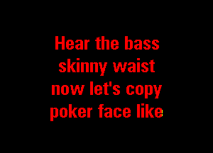 Hear the bass
skinny waist

now let's copy
poker face like