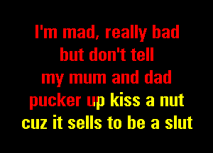 I'm mad, really had
hutdon1te
my mum and dad
pucker up kiss a nut
cuz it sells to he a slut