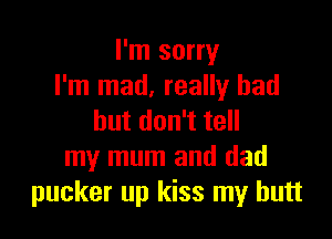 I'm sorry
I'm mad, really had

butdon teH
my mum and dad
pucker up kiss my butt