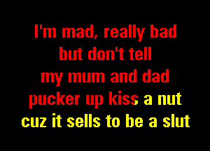 I'm mad, really had
hutdon1te
my mum and dad
pucker up kiss a nut
cuz it sells to he a slut
