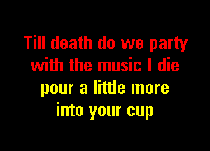 Till death do we party
with the music I die

pour a little more
into your cup