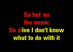 So hot on
the music

So alive I don't know
what to do with it