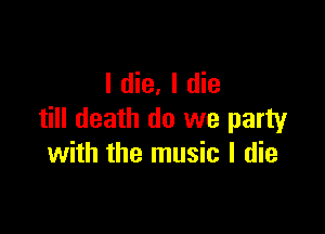 I die, I die

till death do we party
with the music I die