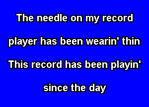 The needle on my record
player has been wearin' thin
This record has been playin'

since the day