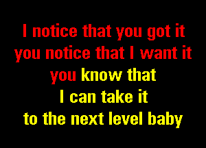 I notice that you got it
you notice that I want it
you know that
I can take it
to the next level hahy