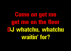 Come on get me
get me on the floor

DJ whatchu, Whatchu
waitin' for?