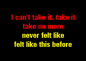 I can't take it, take it
take no more

never felt like
felt like this before