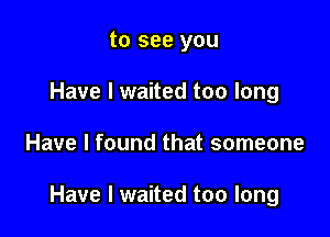 to see you
Have I waited too long

Have I found that someone

Have I waited too long