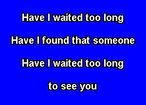 Have I waited too long

Have I found that someone

Have I waited too long

to see you